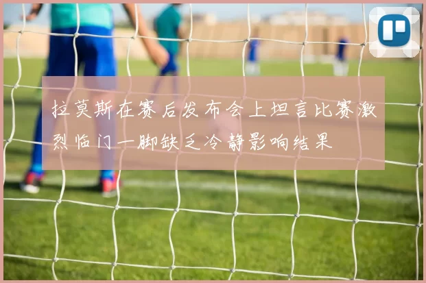 拉莫斯在赛后发布会上坦言比赛激烈临门一脚缺乏冷静影响结果