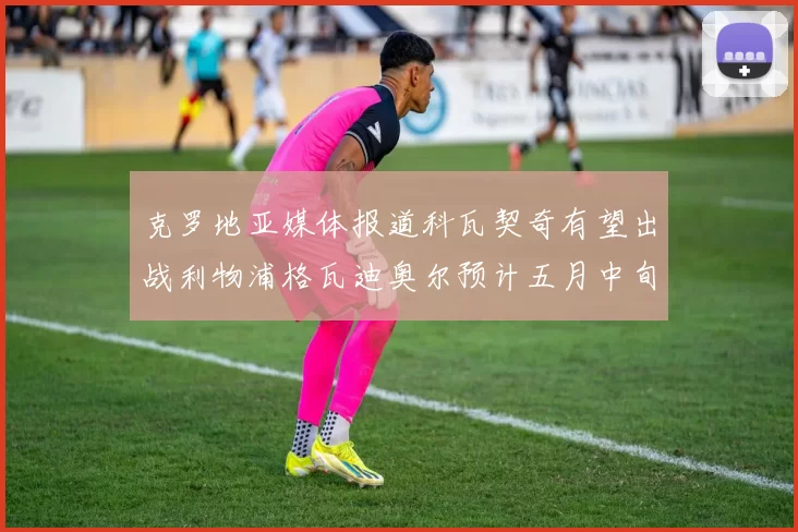 克罗地亚媒体报道科瓦契奇有望出战利物浦格瓦迪奥尔预计五月中旬回归