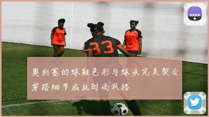 奥利塞的球鞋色彩与球衣完美契合穿搭细节成就时尚风格