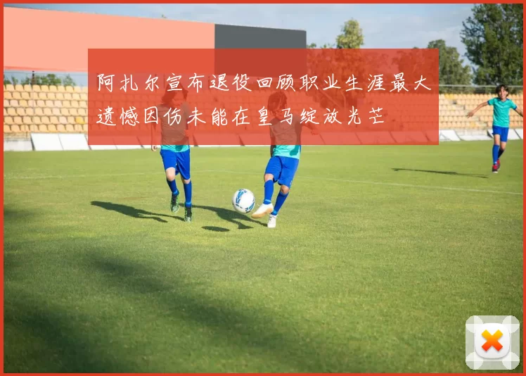 阿扎尔宣布退役回顾职业生涯最大遗憾因伤未能在皇马绽放光芒