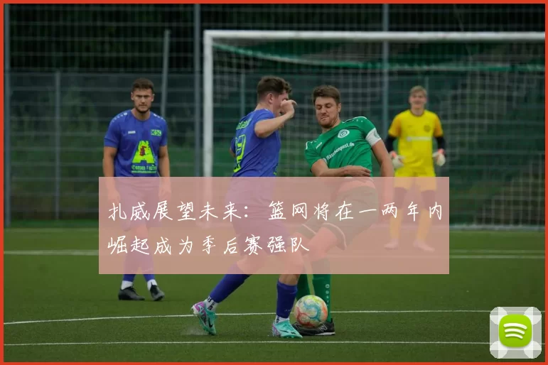 扎威展望未来：篮网将在一两年内崛起成为季后赛强队