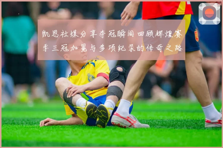 凯恩社媒分享夺冠瞬间回顾辉煌赛季三冠加冕与多项纪录的传奇之路