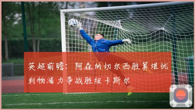 英超前瞻：阿森纳切尔西胜算堪忧利物浦力争战胜纽卡斯尔