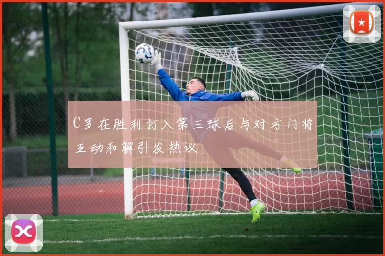 C罗在胜利打入第三球后与对方门将互动和解引发热议