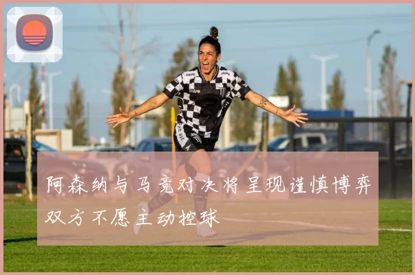 阿森纳与马竞对决将呈现谨慎博弈双方不愿主动控球