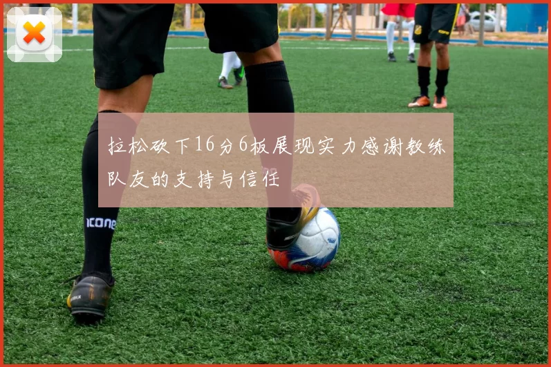 拉松砍下16分6板展现实力感谢教练队友的支持与信任