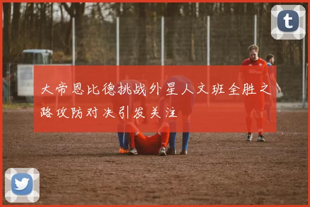 大帝恩比德挑战外星人文班全胜之路攻防对决引发关注