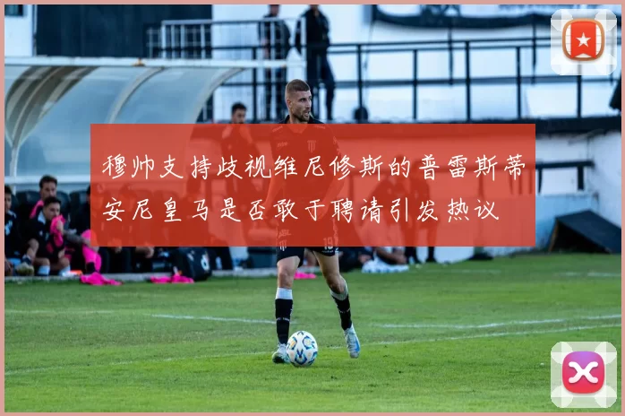 穆帅支持歧视维尼修斯的普雷斯蒂安尼皇马是否敢于聘请引发热议