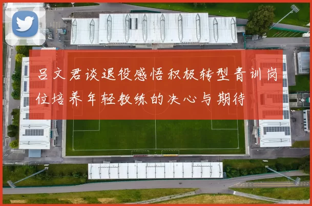 吕文君谈退役感悟积极转型青训岗位培养年轻教练的决心与期待