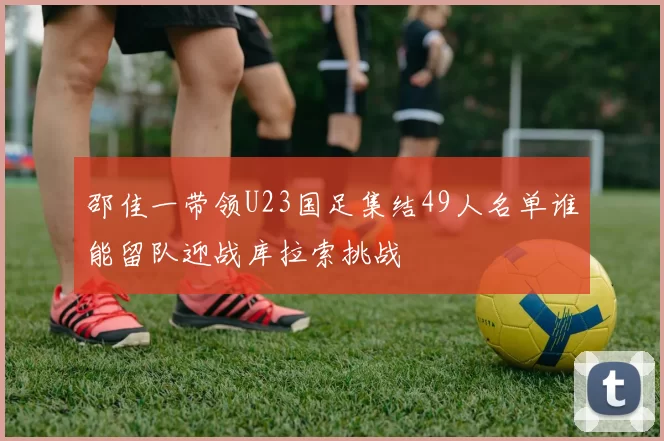 邵佳一带领U23国足集结49人名单谁能留队迎战库拉索挑战