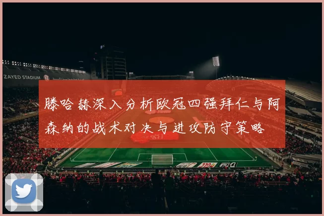 滕哈赫深入分析欧冠四强拜仁与阿森纳的战术对决与进攻防守策略