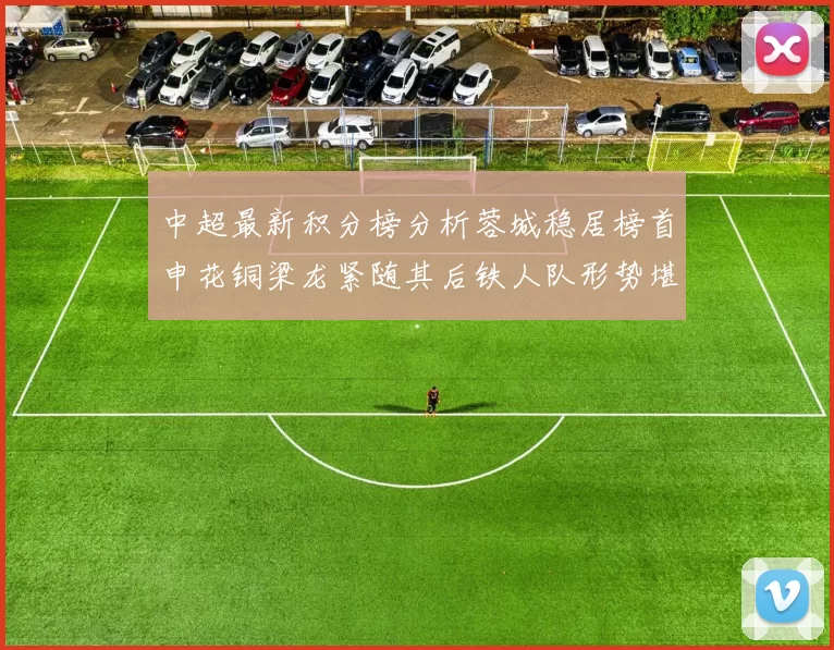 中超最新积分榜分析蓉城稳居榜首申花铜梁龙紧随其后铁人队形势堪忧