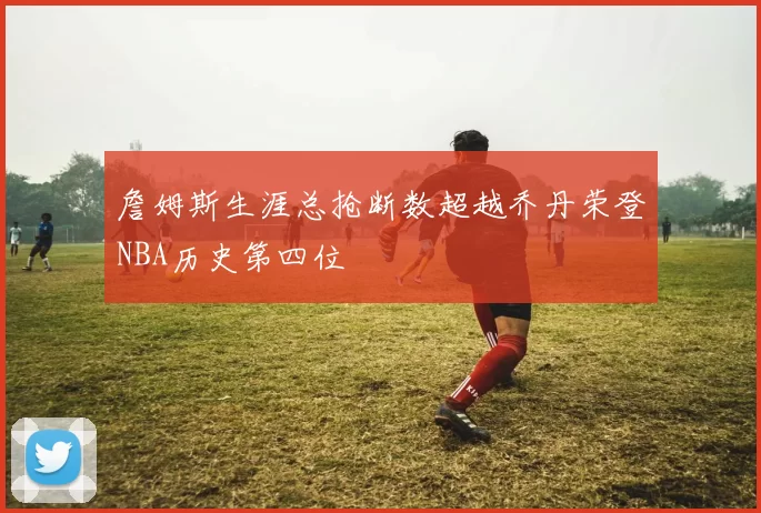 詹姆斯生涯总抢断数超越乔丹荣登NBA历史第四位
