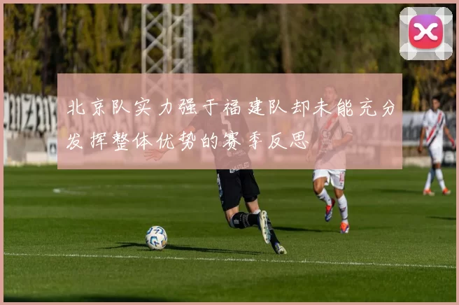 北京队实力强于福建队却未能充分发挥整体优势的赛季反思