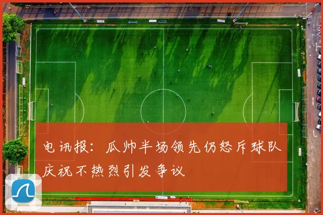 电讯报：瓜帅半场领先仍怒斥球队庆祝不热烈引发争议