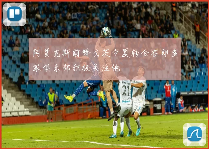阿贾克斯前锋戈茨今夏转会在即多家俱乐部积极关注他