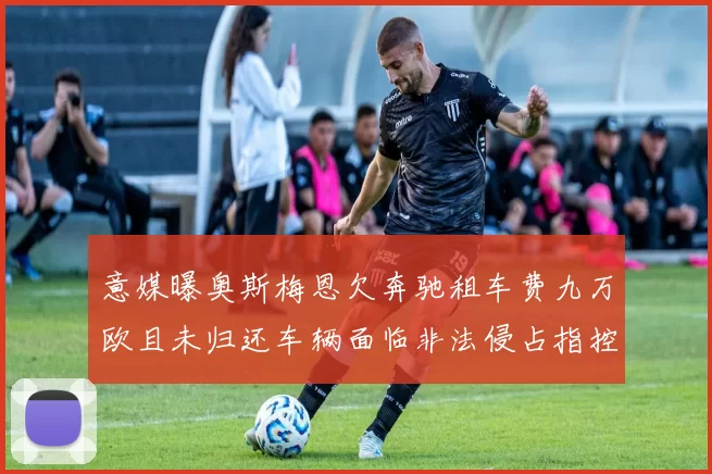 意媒曝奥斯梅恩欠奔驰租车费九万欧且未归还车辆面临非法侵占指控