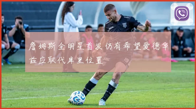 詹姆斯全明星首发仍有希望爱德华兹应取代库里位置