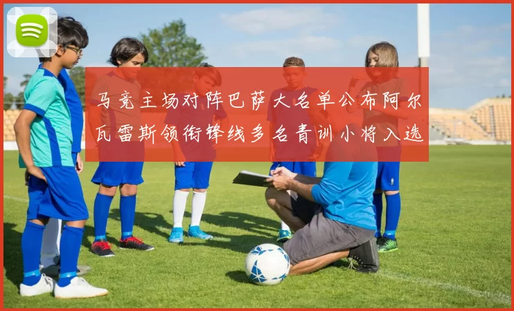 马竞主场对阵巴萨大名单公布阿尔瓦雷斯领衔锋线多名青训小将入选