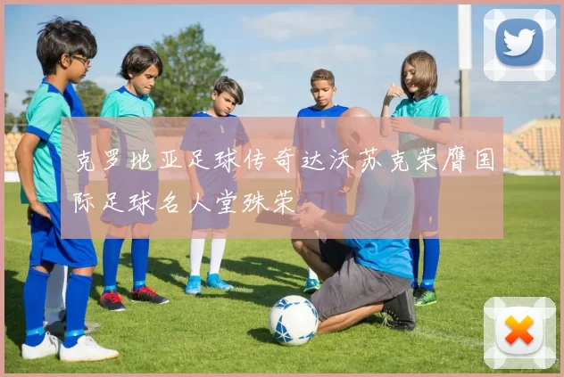 克罗地亚足球传奇达沃苏克荣膺国际足球名人堂殊荣