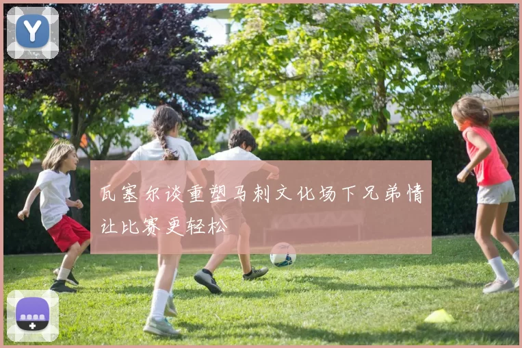 瓦塞尔谈重塑马刺文化场下兄弟情让比赛更轻松