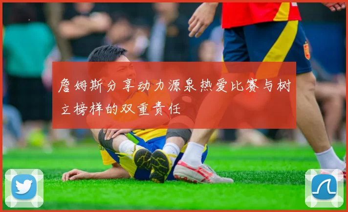 詹姆斯分享动力源泉热爱比赛与树立榜样的双重责任