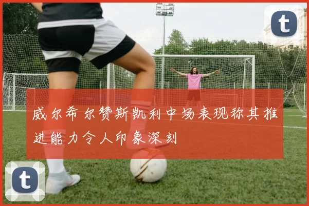 威尔希尔赞斯凯利中场表现称其推进能力令人印象深刻
