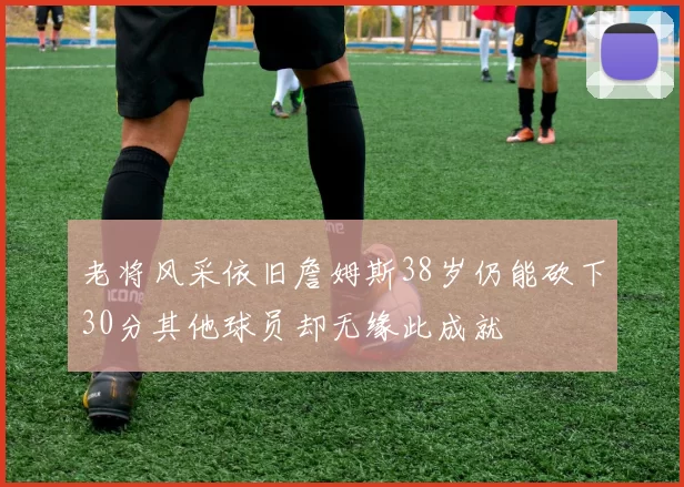 老将风采依旧詹姆斯38岁仍能砍下30分其他球员却无缘此成就