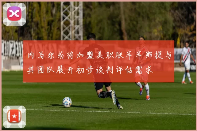 内马尔或将加盟美职联辛辛那提与其团队展开初步谈判评估需求