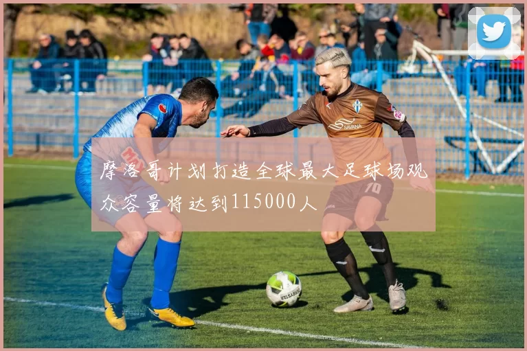 摩洛哥计划打造全球最大足球场观众容量将达到115000人
