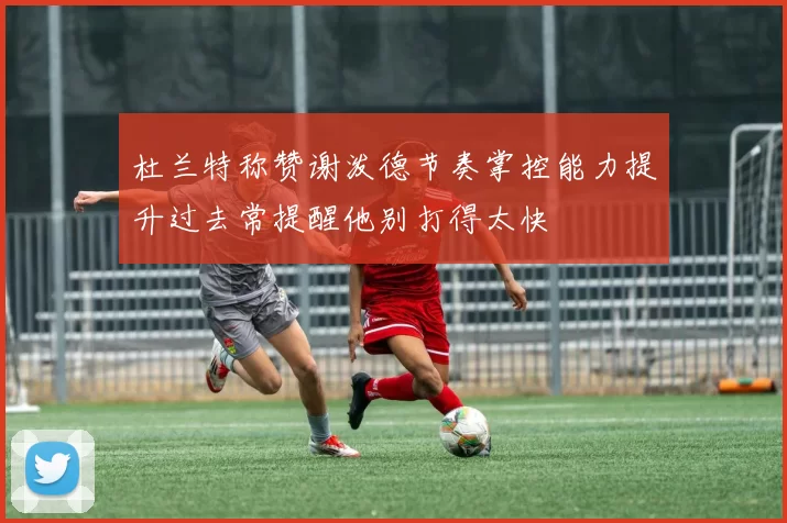 杜兰特称赞谢泼德节奏掌控能力提升过去常提醒他别打得太快