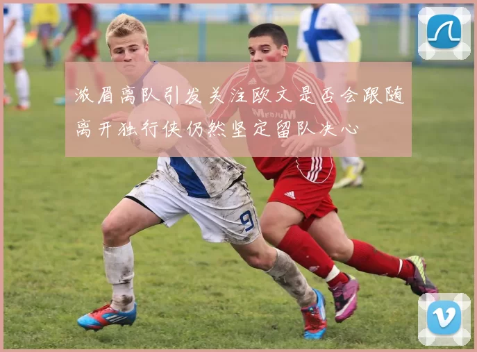 浓眉离队引发关注欧文是否会跟随离开独行侠仍然坚定留队决心